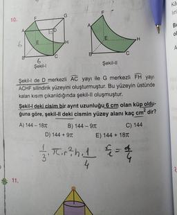 Kâ
lin
10.
Bu
ol
E
H
JH
6
A
6.
Şekil-1
Şekil-11
Şekil-l de D merkezli AC yayı ile G merkezli FH yayı
ACHF silindirik yüzeyini oluşturmuştur. Bu yüzeyin üstünde
kalan kısım çıkarıldığında şekil-II oluşmuştur.
Şekil-I deki cisim bir ayrit uzunluğu 6 cm olan küp
oldu-
ğuna göre, şekil-II deki cismin yüzey alanı kaç cm² dir?
A) 144 - 187 B) 144 - 9T
C) 144
D) 144 + 971
E) 144 + 1871
11. 2 1 & 2
5
-4
Tir?h. 1
4
= 4 4
11.
