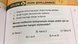 BÖLÜM 6 YERİN ŞEKİLLENMESİ
V
a-
4.
1. Organik tortul kayaçlar oluşumunda etkilidir.
II. Sıcak kuşak denizlerinde rastlanır.
III. Enerji kaynağı olarak kullanılır.
1.
Mercan resiflerinin birleşmesiyle oluşan atoller için yu-
karıdakilerden hangisi söylenebilir?
B) Yalnız 11
C) Yalnız III
A) Yalnız !
D) I ve II
E E) II ve III