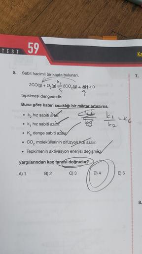 59
TEST
Ka
5.
Sabit hacimli bir kapta bulunan,
7.
<
2CO(g) + O2(9) = 2002(9)+44 <0
1
tepkimesi dengededir.
Buna göre kabın sıcaklığı bir miktar artırılırsa,
alter
k, hız sabiti artar.
ky hız sabiti azalır.
ko
kirke
K. denge sabiti azalır
co, moleküllerinin