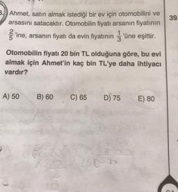 39.
5.) Ahmet, satın almak istediği bir ev için otomobilini ve
arsasını satacaktır. Otomobilin fiyatı arsanın fiyatının
ſ'ine, arsanın fiyatı da evin fiyatının 3'üne eşittir.
1
Otomobilin fiyatı 20 bin TL olduğuna göre, bu evi
almak için Ahmet'in kaç bin TL'ye daha ihtiyacı
vardır?
A) 50
B) 60
C) 65
D) 75
E) 80
son
