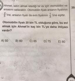 39.
5.) Ahmet, satın almak istediği bir ev için otomobilini ve
arsasını satacaktır. Otomobilin fiyatı arsanın fiyatının
ſ'ine, arsanın fiyatı da evin fiyatının 3'üne eşittir.
1
Otomobilin fiyatı 20 bin TL olduğuna göre, bu evi
almak için Ahmet'in kaç bin TL'ye daha ihtiyacı
vardır?
A) 50
B) 60
C) 65
D) 75
E) 80
son
