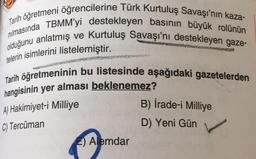 Tarih öğretmeni öğrencilerine Türk Kurtuluş Savaşı'nın kaza-
nılmasında TBMM'yi destekleyen basının büyük rolünün
olduğunu anlatmış ve Kurtuluş Savaşı'nı destekleyen gaze-
telerin isimlerini listelemiştir.
Tarih öğretmeninin bu listesinde aşağıdaki gazetelerden
hangisinin yer alması beklenemez?
A) Hakimiyet-i Milliye
C) Tercüman
B) İrade-i Milliye
D) Yeni Gün
E) Alemdar