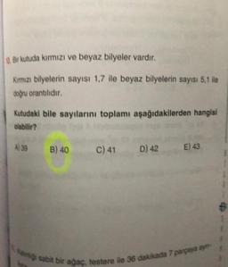 Bir kutuda kırmızı ve beyaz bilyeler vardır.
Kimızı bilyelerin sayısı 1,7 ile beyaz bilyelerin sayısı 5,1 ile
doğru orantıldır
Kutudaki bile sayılarını toplamı aşağıdakilerden hangisi
olabilir?
A) 39 B) 40
C)41 D) 42
E) 43
1
ang sabit bir agac.
testere ile
36 dakikada 7 parpaya ay