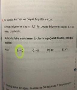 Bir kutuda kırmızı ve beyaz bilyeler vardır.
Kimızı bilyelerin sayısı 1,7 ile beyaz bilyelerin sayısı 5,1 ile
doğru orantıldır
Kutudaki bile sayılarını toplamı aşağıdakilerden hangisi
olabilir?
A) 39 B) 40
C)41 D) 42
E) 43
1
ang sabit bir agac.
testere ile
36 dakikada 7 parpaya ay
