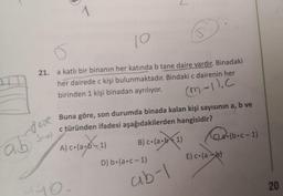 2
1
10
o
21.
a katlı bir binanın her katında b tane daire vardır. Binadaki
her dairede c kişi bulunmaktadır. Bindaki c dairenin her
birinden 1 kişi binadan ayrılıyor.
(M.-1). C
Buna göre, son durumda binada kalan kişi sayısının a, b ve
c türünden ifadesi aşağıdakilerden hangisidir?
Suol
dane
ab sol
•1
A) c.(ab - 1) B) c.(ab+ 1)
b41 (622. (boc-1)
D) b.(a.c-1)
E) co(
ab)
ab-1
iyo
20