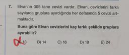 7.
Elvan'ın 305 tane cevizi vardır. Elvan, cevizlerini farklı
sayılarda gruplara ayırdığında her defasında 5 cevizi art-
maktadır.
Buna göre Elvan cevizlerini kaç farklı şekilde gruplara
ayırabilir?
0913
13
B) 14
C) 16
D) 18
E) 24