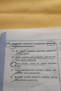10
Asağıdaki cümlelerin hangisinde adlaşmış
sifat kullanılmamıştır?
A) Bu şehrin insanları dışarıdan gelenlere
oldukça kapalı.
B) Köylü, adamın yanına oturdu, eski bir saz-
la bir şeyler çalıyordu.
C) Pnce ihtiyar, sonra bir çocuk yerinden
kalktı.
D) Küçük kasabamızda şenlikler yapılır, sey-
redenler buna doyamazdı.
E) Kadınlar burada çalışıyor, erkekler kahve-
de dedikodu yapıyordu.