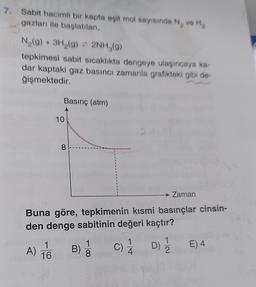 7. Sabit hacimli bir kapta eşit mol sayısında Ny ve Hy
gazları ile başlatılan,
N (9) + 3H,(g) + 2NH,(9)
tepkimesi sabit sıcaklıkta dengeye ulaşıncaya ka-
dar kaptaki gaz basıncı zamanla grafikteki gibi de-
ğişmektedir.
Basınç (atm)
10
8
→ Zaman
Buna göre, tepkimenin kısmi basınçlar cinsin-
den denge sabitinin değeri kaçtır?
1
)
A) 1
B)
1
8
C)
1
4
E) 4
1
D)
2
