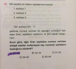 15. 120 sayfalık bir kitabın sayfalarına sırasıyla
1. sayfaya 1
2. sayfaya 3
3. sayfaya 5
120. sayfaya (2n - 1)
şeklinde numara verirken bir yaprağın yırtıldığını fark
eden Eren, sayfaların toplamını 14 244 olarak hesap-
liyor.
Buna göre, eğer Eren sayfalara numara verirken
ardışık sayıları kullansaydı kaç numaralı sayfaların
koptuğunu söylerdi?
A) 39-40
B) 43-44
C) 51-52
D) 59-60
E) 63-64