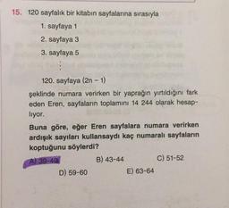 15. 120 sayfalık bir kitabın sayfalarına sırasıyla
1. sayfaya 1
2. sayfaya 3
3. sayfaya 5
120. sayfaya (2n - 1)
şeklinde numara verirken bir yaprağın yırtıldığını fark
eden Eren, sayfaların toplamını 14 244 olarak hesap-
liyor.
Buna göre, eğer Eren sayfalara numara verirken
ardışık sayıları kullansaydı kaç numaralı sayfaların
koptuğunu söylerdi?
A) 39-40
B) 43-44
C) 51-52
D) 59-60
E) 63-64
