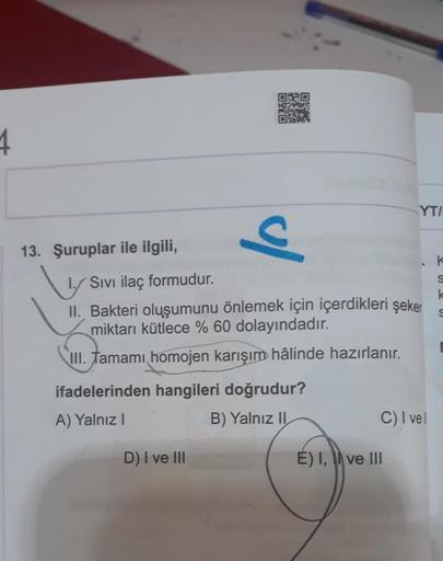 ORO
DO
1
YTI
o
13. Şuruplar ile ilgili,
K
w
S
k
Sivi ilaç formudur.
II. Bakteri oluşumunu önlemek için içerdikleri şeker
miktarı kütlece % 60 dolayındadır.
III
. Tamami homojen karışım hâlinde hazırlanır.
ifadelerinden hangileri doğrudur?
A) Yalnız!
B) Yal