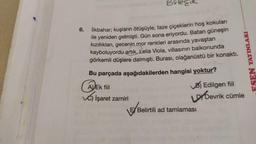 Bilecik
6.
İlkbahar; kuşların ötüşüyle, taze çiçeklerin hoş kokuları
ile yeniden gelmişti. Gün sona eriyordu. Batan güneşin
kızıllıkları, gecenin mor renkleri arasında yavaştan
kayboluyordu artık. Lelia Viola, villasının balkonunda
görkemli düşlere dalmıştı. Burası, olağanüstü bir konakti.
FSEN YAYINLARI
Bu parçada aşağıdakilerden hangisi yoktur?
ADEK fiil
B) Edilgen fiil
İşaret zamiri
by Devrik cümle
Ę Belirtili ad tamlaması
B/Belirtili