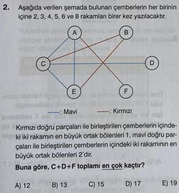 2. Aşağıda verilen şemada bulunan çemberlerin her birinin
içine 2, 3, 4, 5, 6 ve 8 rakamları birer kez yazılacaktır.
A
B
C
D
E
F
nusu olbrni
dleso
birine
-: Mavi
- -: Kırmızı
or on
00 Kırmızı doğru parçaları ile birleştirilen çemberlerin içinde-
ki iki rakamın en büyük ortak bölenleri 1, mavi doğru par-
çaları ile birleştirilen çemberlerin içindeki iki rakamının en
büyük ortak bölenleri 2'dir.
Buna göre, C+D+F toplamı en çok kaçtır?
A) 12
B) 13
C) 15
D) 17
E) 19
