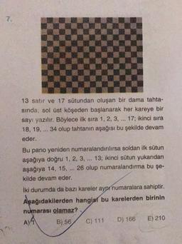 7.
13 satır ve 17 sütundan oluşan bir dama tahta-
sinda, sol üst köşeden başlanarak her kareye bir
sayı yazılır. Böylece ilk sıra 1, 2, 3, ... 17; ikinci sıra
18, 19, ... 34 olup tahtanın aşağısı bu şekilde devam
eder.
..
Bu pano yeniden numaralandınlırsa soldan ilk sütun
aşağıya doğru 1, 2, 3, ... 13; ikinci sütun yukarıdan
aşağıya 14, 15, 26 olup numaralandırma bu şe-
kilde devam eder.
iki durumda da bazı kareler aynı numaralara sahiptir.
Aşağıdakilerden hangisi bu karelerden birinin
numarası olamaz?
B) 56 C) 111 D) 166 E) 210
A) 4