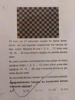 7.
13 satır ve 17 sütundan oluşan bir dama tahta-
sinda, sol üst köşeden başlanarak her kareye bir
sayı yazılır. Böylece ilk sıra 1, 2, 3, ... 17; ikinci sıra
18, 19, ... 34 olup tahtanın aşağısı bu şekilde devam
eder.
..
Bu pano yeniden numaralandınlırsa soldan ilk sütun
aşağıya doğru 1, 2, 3, ... 13; ikinci sütun yukarıdan
aşağıya 14, 15, 26 olup numaralandırma bu şe-
kilde devam eder.
iki durumda da bazı kareler aynı numaralara sahiptir.
Aşağıdakilerden hangisi bu karelerden birinin
numarası olamaz?
B) 56 C) 111 D) 166 E) 210
A) 4
