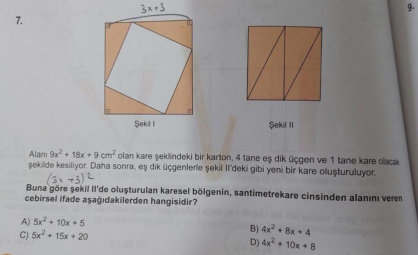 3x+3
.
7.
Şekil
Şekil II
Alanı 9x2 + 18x + 9 cm² olan kare şeklindeki bir karton, 4 tane eş dik üçgen ve 1 tane kare olacak
şekilde kesiliyor. Daha sonra, eş dik üçgenlerle şekil II'deki gibi yeni bir kare oluşturuluyor.
(3x +32
Buna göre şekil li'de oluşt