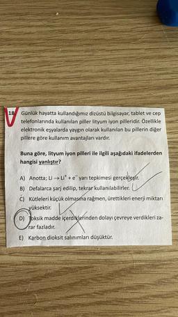 18.
Günlük hayatta kullandığımız dizüstü bilgisayar, tablet ve cep
telefonlarında kullanılan piller lityum iyon pilleridir. Özellikle
elektronik eşyalarda yaygın olarak kullanılan bu pillerin diğer
pillere göre kullanım avantajları vardır.
Buna göre, lityum iyon pilleri ile ilgili aşağıdaki ifadelerden
hangisi yanlıştır?
A) Anotta; Li → Lit + e yarı tepkimesi gerçekleşir
.
B) Defalarca şarj edilip, tekrar kullanılabilirler.
C) Kütleleri küçük olmasına rağmen, ürettikleri enerji miktarı
yüksektir.
D) Toksik madde içerdiklerinden dolayı çevreye verdikleri za-
rar fazladır.
E) Karbon dioksit salınımları düşüktür.
