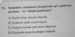 15. Aşağıdaki cümlelerin hangisinde ayrı yazılması
gereken “-de” bitişik yazılmıştır?
A) Hiçde kolay olmadı alışmak.
B) Kitabımı sizde unutmuşum.
C) Onların evinde çok rahat ediyoruz.
D) Gözünde arpacık çıktığını söyledi.