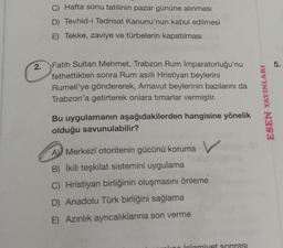 C) Hafta sonu tatilinin pazar gününe alınması
D) Tevhid-i Tedrisat Kanunu'nun kabul edilmesi
E) Tekke, zaviye ve türbelerin kapatılması
2
.
5.
Fatih Sultan Mehmet, Trabzon Rum İmparatorluğu'nu
fethettikten sonra Rum asıllı Hristiyan beylerini
Rumeli'ye göndererek, Arnavut beylerinin bazılarını da
Trabzon'a getirterek onlara timarlar vermiştir.
ESEN YAYINLARI
Bu uygulamanın aşağıdakilerden hangisine yönelik
olduğu savunulabilir?
A) Merkezî otoritenin gücünü koruma v
B) İkili teşkilat sistemini uygulama
C) Hristiyan birliğinin oluşmasını önleme
D) Anadolu Türk birliğini sağlama
E) Azınlık ayrıcalıklarına son verme
islomiyet sonrası
