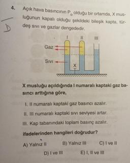 4.
Açık hava basıncının P. olduğu bir ortamda, X mus-
luğunun kapalı olduğu şekildeki bileşik kapta, tür-
deş sivi ve gazlar dengededir.
II
III
Gaz
SIVI
X
X musluğu açıldığında I numaralı kaptaki gaz ba-
sinci arttığına göre,
I. Il numaralı kaptaki gaz basıncı azalır.
II. III numaralı kaptaki sivi seviyesi artar.
III. Kap tabanındaki toplam basınç azalır.
ifadelerinden hangileri doğrudur?
A) Yalnız II B) Yalnız III C) I ve 11
D) I ve III
E) I, II ve III