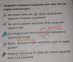 6
Aşağıdaki cümlelerin hangisinde hem ilgeç hem de
bağlaç kullanılmıştır?
A) Gündüzleri daha çok, ağır işlerle uğraştığından
akşamları erkenden uyuyakalırdı.
B) Ne var ki o güzelim taş binalar da bu yangından
paylarını aldı.
ile anlamnda
olduğu için
baslac
Çocukluğumuzda mersin ve kızılcık topladığımız
tepeler gibi buralar.
Ledat Citsea)
D) Boğaz, ilkbaharda diğer mevsimlere göre bir başka
güzeldir.
Akşama doğru suda bir gölge gibi beliren kayıklarla
karşı kıyıya geçerdik.
