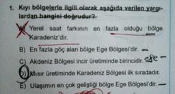 1. Kiyi bölgelerle ilgili olarak aşağıda verilen yargi-
lardan hangisi doğrudur?
Yerel saat farkının en fazla olduğu bölge
Karadeniz'dir.
B) En fazla göç alan bölge Ege Bölgesi'dir.
C) Akdeniz Bölgesi incir üretiminde birincidir efe
b) Misir üretiminde Karadeniz Bölgesi ilk sıradadır.
E) Ulaşımın en çok geliştiği bölge Ege Bölgesi'dir.