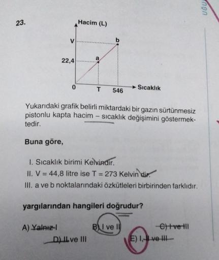 UĞU
23.
Hacim (L)
V
b
22,4
a
0
T
Sıcaklık
546
Yukarıdaki grafik belirli miktardaki bir gazın sürtünmesiz
pistonlu kapta hacim – sıcaklık değişimini göstermek-
tedir.
Buna göre,
1. Sıcaklık birimi Kelvindir.
II. V = 44,8 litre ise T = 273 Kelvin dir.
III. a