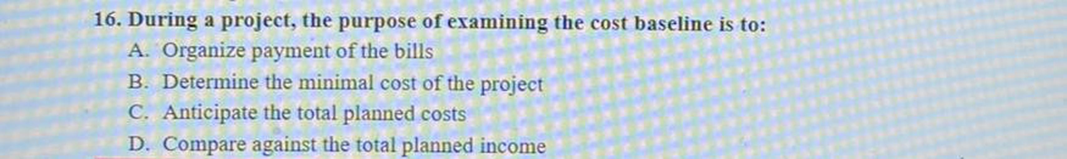 16. During a project, the purpose of examining the cost baseline is to:
A. Organize payment of the bills
B. Determine the minimal cost of the project
C. Anticipate the total planned costs
D. Compare against the total planned income