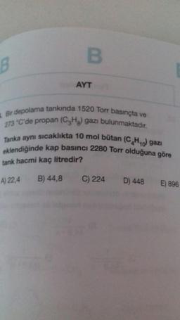 B
8
AYT
Bir depolama tankında 1520 Torr basınçta ve
273 °C'de propan (C2H2 gazı bulunmaktadır.
Tanka aynı sıcaklıkta 10 mol bütan (C HO gazi
eklendiğinde kap basıncı 2280 Torr olduğuna göre
tank hacmi kaç litredir?
A) 22,4 B) 44,8
C) 224
D) 448
E) 896
