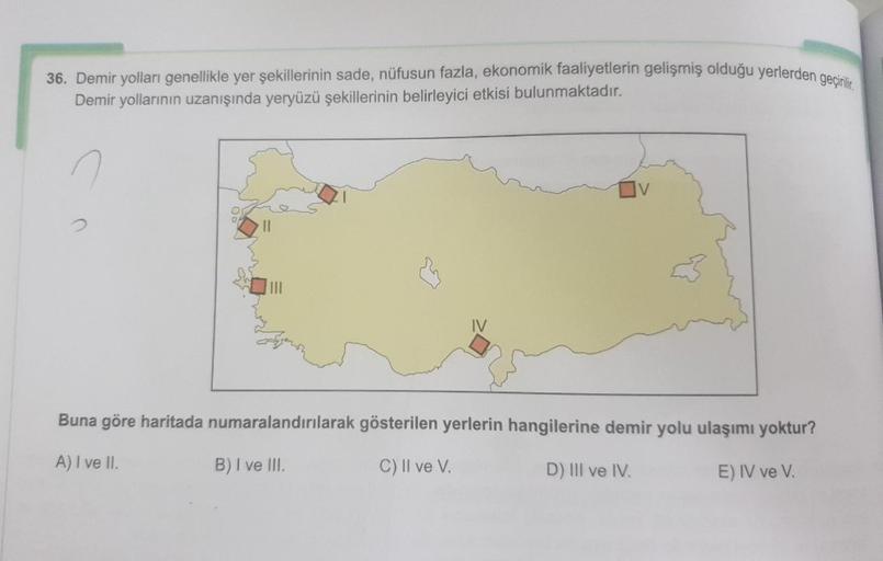 36. Demir yolları genellikle yer şekillerinin sade, nüfusun fazla, ekonomik faaliyetlerin gelişmiş olduğu yerlerden geçirilir.
Demir yollarının uzanışında yeryüzü şekillerinin belirleyici etkisi bulunmaktadır.
LINE
Buna göre haritada numaralandırılarak gös