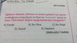 -
E) İbni Sina - Top, Felsefe
A
(2014-KPSS)
Eğitimin fiziksel, zihinsel ve ahlaki gelişimi için gerek-
li olduğunu vurgulayan ve Batı'da "Avicenna" olarak bi-
linen Türk-İslam bilgini aşağıdakilerden hangisidir?
A) Farabi
B) Ibn Sina
C) İbn Rüşd
D) Gazali
E) Harezmi
(2020-ADLİ YARGI)