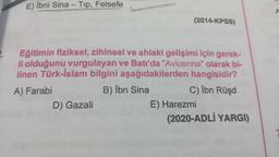 -
E) İbni Sina - Top, Felsefe
A
(2014-KPSS)
Eğitimin fiziksel, zihinsel ve ahlaki gelişimi için gerek-
li olduğunu vurgulayan ve Batı'da "Avicenna" olarak bi-
linen Türk-İslam bilgini aşağıdakilerden hangisidir?
A) Farabi
B) Ibn Sina
C) İbn Rüşd
D) Gazali
E) Harezmi
(2020-ADLİ YARGI)
