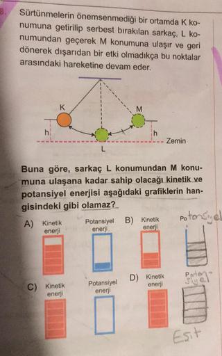 Sürtünmelerin önemsenmediği bir ortamda K ko-
numuna getirilip serbest bırakılan sarkaç, L ko-
numundan geçerek M konumuna ulaşır ve geri
dönerek dışarıdan bir etki olmadıkça bu noktalar
arasındaki hareketine devam eder.
K
M
h
h
Zemin
L
Buna göre, sarkaç L