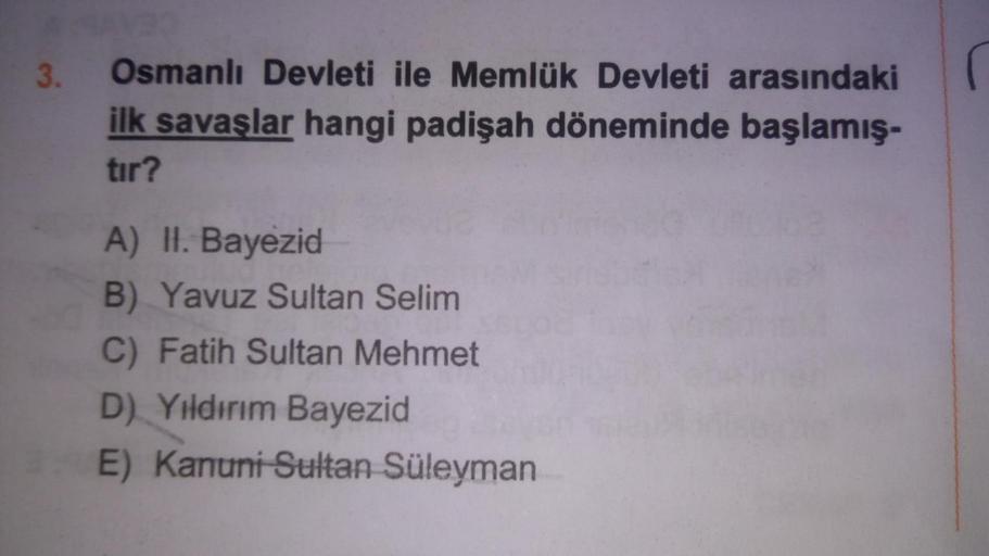 3.
Osmanlı Devleti ile Memlük Devleti arasındaki
ilk savaşlar hangi padişah döneminde başlamış-
tir?
A) HI. Bayezid
B) Yavuz Sultan Selim
C) Fatih Sultan Mehmet
D) Yıldırım Bayezid
E) Kanuni Sultan Süleyman
