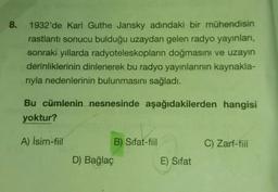 8
.
1932'de Karl Guthe Jansky adındaki bir mühendisin
rastlantı sonucu bulduğu uzaydan gelen radyo yayınları,
sonraki yıllarda radyoteleskopların doğmasını ve uzayın
derinliklerinin dinlenerek bu radyo yayınlarının kaynakla-
riyla nedenlerinin bulunmasını sağladı.
Bu cümlenin nesnesinde aşağıdakilerden hangisi
yoktur?
A) İsim-fiil
B) Sifat-fiil
C) Zarf-fiil
D) Bağlaç
E) Sifat
