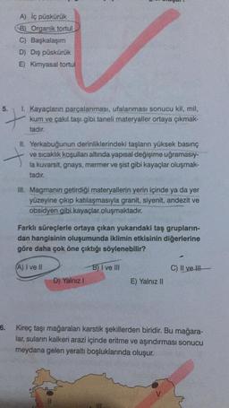 A) iç püskürük
B) Organik tortul
C) Başkalaşım
D) Dış püskürük
E) Kimyasal tortul
5
.
1. Kayaçların parçalanması, ufalanması sonucu kil, mil,
kum ve çakıl taşı gibi taneli materyaller ortaya çıkmak-
tadır.
7
IL Yerkabuğunun derinliklerindeki taşların yüksek basınç
ve sıcaklık koşulları altında yapısal değişime uğramasıy-
la kuvarsit, gnays, mermer ve şist gibi kayaçlar oluşmak-
tadır.
II. Magmanin getirdiği materyallerin yerin içinde ya da yer
yüzeyine çıkıp katılaşmasıyla granit, siyenit, andezit ve
obsidyen gibi kayaçlar oluşmaktadır.
Farklı süreçlerle ortaya çıkan yukarıdaki taş grupların-
dan hangisinin oluşumunda iklimin etkisinin diğerlerine
göre daha çok öne çıktığı söylenebilir?
A) I ve II
B) I ve III
C) Il ve Ill
D) Yalnız !
E) Yalnız II
6. Kireç taşı mağaralan karstik şekillerden biridir. Bu mağara-
lar, suların kalkeri arazi içinde eritme ve aşındırması sonucu
meydana gelen yeraltı boşluklarında oluşur.
V