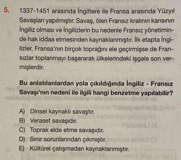 5.
1337-1451 arasında İngiltere ile Fransa arasında Yüzyıl
Savaşları yapılmıştır. Savaş, ölen Fransız kralının karısının
İngiliz olması ve İngilizlerin bu nedenle Fransız yönetimin-
de hak iddaa etmesinden kaynaklanmıştır. İlk etapta ingi-
lizler, Fransa'n