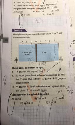 II. Gaz yoğunluğu azalır.
III. Birim hacimdeki molekül sayısı değişmez.
yargılarından hangileri doğrudur? (H:1, C:12)
A) Yalnız!
B) Yalnız III
Il ve III
C) I ve II
E) I, II ve III
al
Örnek - 7
ideal pistonla ayrılmış eşit bölmeli kapta X ve Y gaz-
ları bulunmaktadır.
30
H
A
B
C
D E F G
gr
A
Y gazi
2 mol X gazi
1 atm
M
.
3
Buna göre, bu sistem ile ilgili,
1. Y gazının mol sayısı 2,5 dir.
II. , M musluğu açılarak kaba aynı sıcaklıkta bir mik-
tar Y gazı ilave edilirse, X gazının P.V çarpımı
değeri azalır.
III. Y gazının % 20 si vakumlanarak dışarıya alınır, o
sa, piston F noktasında durur.
yargılarından hangileri doğrudur?
A) Yalnız !
B) Yamız II C) I ve il
D) Yalnız III
D
E) II ve III
loo