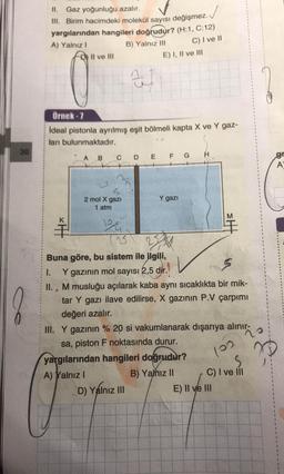 II. Gaz yoğunluğu azalır.
III. Birim hacimdeki molekül sayısı değişmez.
yargılarından hangileri doğrudur? (H:1, C:12)
A) Yalnız!
B) Yalnız III
Il ve III
C) I ve II
E) I, II ve III
al
Örnek - 7
ideal pistonla ayrılmış eşit bölmeli kapta X ve Y gaz-
ları bulunmaktadır.
30
H
A
B
C
D E F G
gr
A
Y gazi
2 mol X gazi
1 atm
M
.
3
Buna göre, bu sistem ile ilgili,
1. Y gazının mol sayısı 2,5 dir.
II. , M musluğu açılarak kaba aynı sıcaklıkta bir mik-
tar Y gazı ilave edilirse, X gazının P.V çarpımı
değeri azalır.
III. Y gazının % 20 si vakumlanarak dışarıya alınır, o
sa, piston F noktasında durur.
yargılarından hangileri doğrudur?
A) Yalnız !
B) Yamız II C) I ve il
D) Yalnız III
D
E) II ve III
loo
