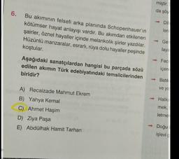 miştir.
da şöy
6.
Bu akımının felsefi arka planında Schopenhauer'in
kötümser hayat anlayışı vardır. Bu akımdan etkilenen
şairler, öznel hayaller içinde melankolik şiirler yazdılar.
Hüzünlü manzaralar, esrarlı, rüya dolu hayaller peşinde
koştular.
Dil
len
Ge
lay
Aşağıdaki sanatçılardan hangisi bu parçada sözü
edilen akımın Türk edebiyatındaki temsilcilerinden
biridir?
Fec
içer
Batil
ve ya
A) Recaizade Mahmut Ekrem
B) Yahya Kemal
C) Ahmet Haşim
D) Ziya Paşa
E) Abdülhak Hamit Tarhan
Halk
mek,
letme
- Doğu
işlevi