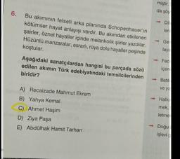 miştir.
da şöy
6.
Bu akımının felsefi arka planında Schopenhauer'in
kötümser hayat anlayışı vardır. Bu akımdan etkilenen
şairler, öznel hayaller içinde melankolik şiirler yazdılar.
Hüzünlü manzaralar, esrarlı, rüya dolu hayaller peşinde
koştular.
Dil
len
Ge
lay
Aşağıdaki sanatçılardan hangisi bu parçada sözü
edilen akımın Türk edebiyatındaki temsilcilerinden
biridir?
Fec
içer
Batil
ve ya
A) Recaizade Mahmut Ekrem
B) Yahya Kemal
C) Ahmet Haşim
D) Ziya Paşa
E) Abdülhak Hamit Tarhan
Halk
mek,
letme
- Doğu
işlevi
