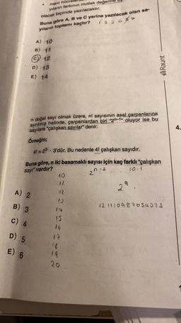 mavi hüen
yılanın tarkının mutlak değer
olacak biçimde yazılacaktır.
Buna göre A, B ve C yerine yazılacak olan sa-
yılann toplamı kaçtır? rasuso
A) 10
B) 11
© 12
D) 13
E) 14
Raunt
n doğal sayı olmak üzere, nl sayısının asal çarpanlarına
ayrılmış halinde, çarpanlardan biri “2n-1" oluyor ise bu
sayılara "çalışkan sayılar" denir.
Örneğin;
4.
41=23 • 3'dür. Bu nedenle 41 çalışkan sayıdır.
Buna göre, n iki basamaklı sayısı için kaç farklı "çalışkan
sayr" vardır?
2n +
10
29
A) 2
12
B) 3
121410987654321
c) 4
15
26
17
D) 5
E) 6
19
20