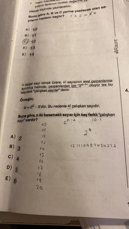 mavi hüen
yılanın tarkının mutlak değer
olacak biçimde yazılacaktır.
Buna göre A, B ve C yerine yazılacak olan sa-
yılann toplamı kaçtır? rasuso
A) 10
B) 11
© 12
D) 13
E) 14
Raunt
n doğal sayı olmak üzere, nl sayısının asal çarpanlarına
ayrılmış halinde, çarpanlardan biri “2n-1" oluyor ise bu
sayılara "çalışkan sayılar" denir.
Örneğin;
4.
41=23 • 3'dür. Bu nedenle 41 çalışkan sayıdır.
Buna göre, n iki basamaklı sayısı için kaç farklı "çalışkan
sayr" vardır?
2n +
10
29
A) 2
12
B) 3
121410987654321
c) 4
15
26
17
D) 5
E) 6
19
20
