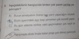 9. Aşağıdakilerin hangisinde birden çok yazım yanlışı ya-
pılmıştır?
A) Burun ameliyatımı Doktor bey yarın yapacağını söyledi.
B) Bizim işyerindeki aşçı başı yemekleri çok lezzetli yapar.
B
C) Bu gün ailemle birlikte vakit geçirmekten çok keyif al-
dim,
D) Yarışmada direk finale kalan proje çok dikkat çekiciydi