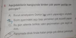 9. Aşağıdakilerin hangisinde birden çok yazım yanlışı ya-
pılmıştır?
A) Burun ameliyatımı Doktor bey yarın yapacağını söyledi.
B) Bizim işyerindeki aşçı başı yemekleri çok lezzetli yapar.
B
C) Bu gün ailemle birlikte vakit geçirmekten çok keyif al-
dim,
D) Yarışmada direk finale kalan proje çok dikkat çekiciydi
