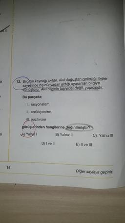 velll
a
12. Bilginin kaynağı akıldır. Akıl doğuştan getirdiği ilkeler
sayesinde dış dünyadan aldığı uyaranları bilgiye
dönüştürür. Akıl bilginin taşıyıcısı değil, yapicisidir.
Bu parçada;
I. rasyonalizm,
II. entüisyonizm
III. pozitivizm
görüşlerinden hangilerine değinilmiştir?
A) Yalnız
B) Yalnız II
el
C) Yalnız III
D) I ve II
E) II ve III
14
Diğer sayfaya geçiniz.
