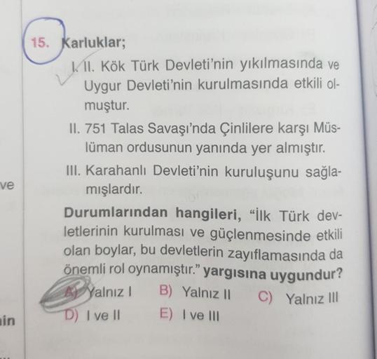 15. Karluklar;
K/II. Kök Türk Devleti'nin yıkılmasında ve
Uygur Devleti'nin kurulmasında etkili ol-
muştur.
II. 751 Talas Savaşı'nda Çinlilere karşı Müs-
lüman ordusunun yanında yer almıştır.
III. Karahanlı Devleti'nin kuruluşunu sağla-
mışlardır.
Durumlar