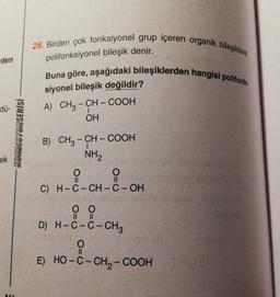 26. Birden çok fonksiyonel grup içeren organik bileşiklere
den
polifonksiyonel bileşik denir.
Buna göre, aşağıdaki bileşiklerden hangisi polifonk.
siyonel bileşik değildir?
A) CH3 – CH – COOH
OH
dü-
|
KONDISYONSERİSİ
-
ek
II
II
B) CH3 - CH - COOH
NH2
O
i
O
C) H-C-CH-C-OH
hodan
0 0
D) H-C-C- CH2
II
II
O
II
E) HO-C-CH2-COOH
AI