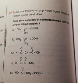 26. Birden çok fonksiyonel grup içeren organik bileşiklere
den
polifonksiyonel bileşik denir.
Buna göre, aşağıdaki bileşiklerden hangisi polifonk.
siyonel bileşik değildir?
A) CH3 – CH – COOH
OH
dü-
|
KONDISYONSERİSİ
-
ek
II
II
B) CH3 - CH - COOH
NH2
O
i
O
C) H-C-CH-C-OH
hodan
0 0
D) H-C-C- CH2
II
II
O
II
E) HO-C-CH2-COOH
AI
