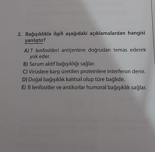 2. Bağışıklıkla ilgili aşağıdaki açıklamalardan hangisi
yanlıştır?
A) T lenfositleri antijenlere doğrudan temas ederek
yok eder.
B) Serum aktif bağışıklığı sağlar.
C) Virüslere karşı üretilen proteinlere interferon denir.
D) Doğal bağışıklık kalıtsal olup